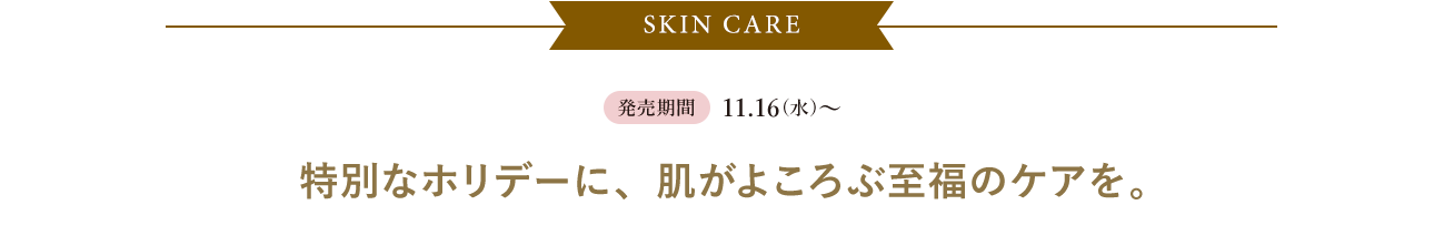 SKIN CARE|予約期間:10.26(水)～|発売期間:11.16(水)～|特別なホリデーに、肌がよころぶ至福のケアを。