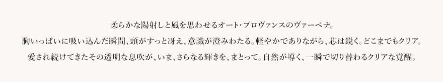 柔らかな陽射しと風を思わせる​オート・プロヴァンスのヴァーベナ。​胸いっぱいに吸い込んだ瞬間、​頭がすっと冴え、意識が澄みわたる。​軽やかでありながら、芯は鋭く。どこまでもクリア。​愛され続けてきたその透明な息吹が、​いま、さらなる輝きを、まとって。​自然が導く、一瞬で切り替わるクリアな覚醒​。