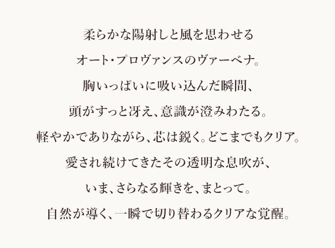 柔らかな陽射しと風を思わせる​オート・プロヴァンスのヴァーベナ。​胸いっぱいに吸い込んだ瞬間、​頭がすっと冴え、意識が澄みわたる。​軽やかでありながら、芯は鋭く。どこまでもクリア。​愛され続けてきたその透明な息吹が、​いま、さらなる輝きを、まとって。​自然が導く、一瞬で切り替わるクリアな覚醒​。
