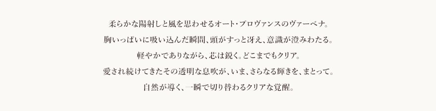 柔らかな陽射しと風を思わせる​オート・プロヴァンスのヴァーベナ。​胸いっぱいに吸い込んだ瞬間、​頭がすっと冴え、意識が澄みわたる。​軽やかでありながら、芯は鋭く。どこまでもクリア。​愛され続けてきたその透明な息吹が、​いま、さらなる輝きを、まとって。​自然が導く、一瞬で切り替わるクリアな覚醒​。