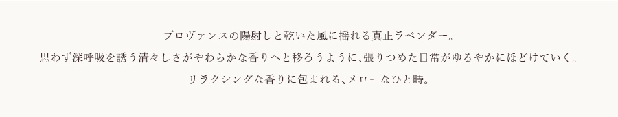 プロヴァンスの陽射しと乾いた風に揺れる真正ラベンダー。思わず深呼吸を誘う清々しさがやわらかな香りへと移ろうように、張りつめた日常がゆるやかにほどけていく。リラクシングな香りに包まれる、メローなひと時。