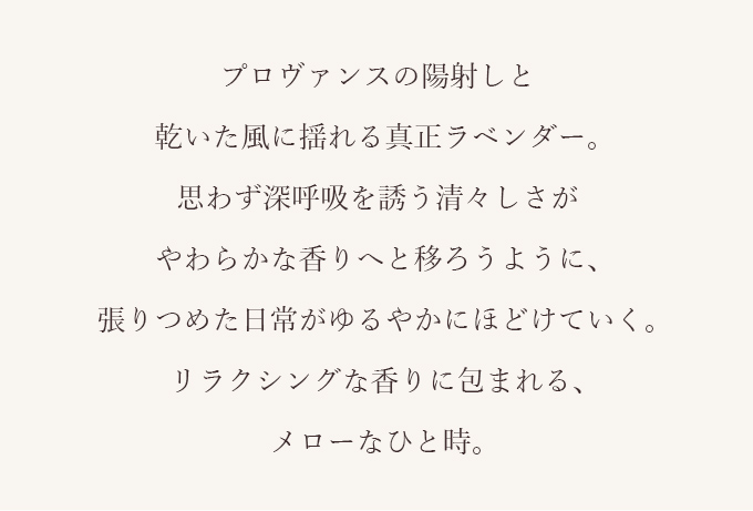 プロヴァンスの陽射しと乾いた風に揺れる真正ラベンダー。思わず深呼吸を誘う清々しさがやわらかな香りへと移ろうように、張りつめた日常がゆるやかにほどけていく。リラクシングな香りに包まれる、メローなひと時。