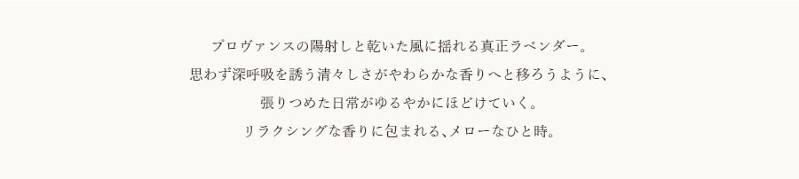 プロヴァンスの陽射しと乾いた風に揺れる真正ラベンダー。思わず深呼吸を誘う清々しさがやわらかな香りへと移ろうように、張りつめた日常がゆるやかにほどけていく。リラクシングな香りに包まれる、メローなひと時。