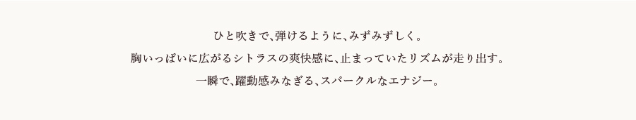 ひと吹きで、弾けるように、みずみずしく。胸いっぱいに広がるシトラスの爽快感に、止まっていたリズムが走り出す。一瞬で、躍動感みなぎる、スパークルなエナジー。