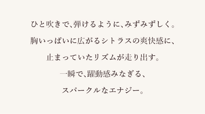 ひと吹きで、弾けるように、みずみずしく。胸いっぱいに広がるシトラスの爽快感に、止まっていたリズムが走り出す。一瞬で、躍動感みなぎる、スパークルなエナジー。