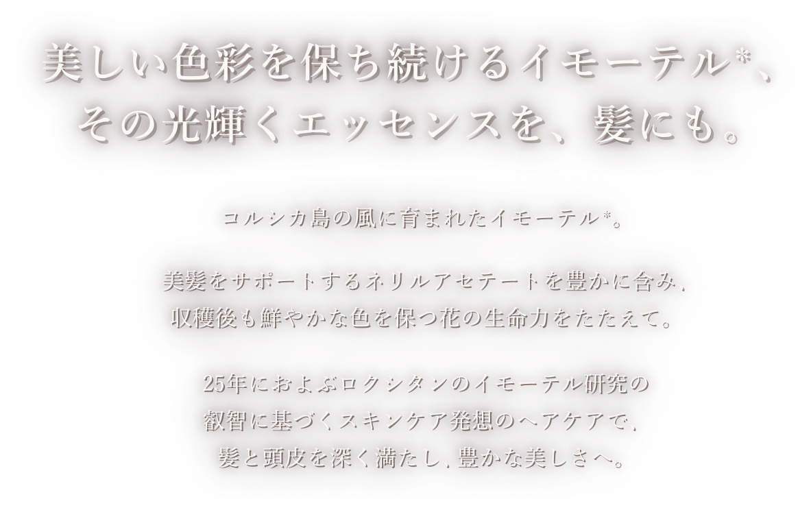 美しい色彩を保ち続けるイモーテル、その光輝くエッセンスを、髪にも。