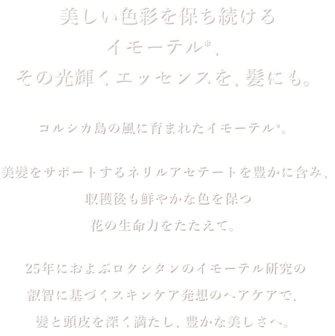 美しい色彩を保ち続けるイモーテル、その光輝くエッセンスを、髪にも。