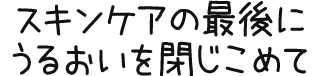 スキンケアの最後にうるおいを閉じ込めて