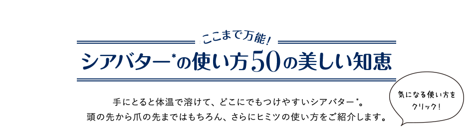シアバターを使いこなす50の方法 ここまで万能!シアバターの使い方50の美しい知恵 手にとると体温で溶けて、どこにでもつけやすいシアバター。頭の先から爪の先まではもちろん、さらにアッと驚く使い方をご紹介します。