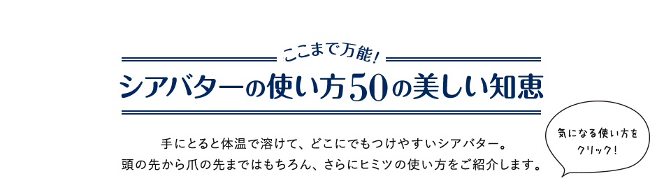 シアバターを使いこなす50の方法 ここまで万能!シアバターの使い方50の美しい知恵 手にとると体温で溶けて、どこにでもつけやすいシアバター。頭の先から爪の先まではもちろん、さらにアッと驚く使い方をご紹介します。